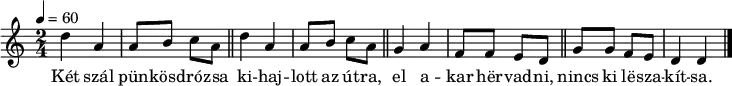 
{
   <<
   \relative c' {
      \key d \dorian
      \time 2/4
      \tempo 4 = 60
      \set Staff.midiInstrument = "electric piano 1"
      \transposition c'
        \repeat unfold 2 {
%       Két szál pünkösdrózsa kihajlott az útra
        d'4 a a8 b c a \bar "||" }
%       el akar hervadni, nincs ki leszakítsa.
        g4 a f8 f e d \bar "||" g g f e d4 d \bar "|."
      }
   \addlyrics {
        Két szál pün -- kösd -- ró -- zsa
        ki -- haj -- lott az út -- ra,
        el a -- kar hër -- vad -- ni,
        nincs ki lë -- sza -- kít -- sa.
      }
   >>
}
